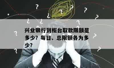 兴业银行到柜台取款限额是多少？每日、总限额各为多少？