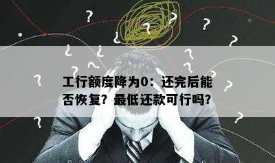 工行额度降为0：还完后能否恢复？更低还款可行吗？