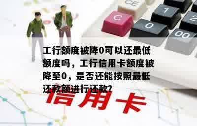 工行额度被降0可以还更低额度吗，工行信用卡额度被降至0，是否还能按照更低还款额进行还款？