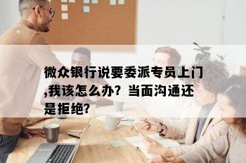 微众银行说要委派专员上门,我该怎么办？当面沟通还是拒绝？