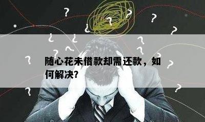 随心花未借款却需还款，如何解决？