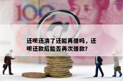 还呗还清了还能再借吗，还呗还款后能否再次借款？