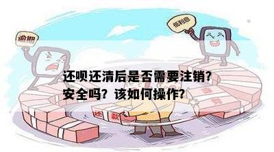 还呗还清后是否需要注销？安全吗？该如何操作？