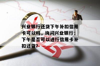 兴业银行还贷下午补扣信用卡可以吗，询问兴业银行：下午是否可以进行信用卡补扣还贷？