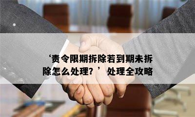 ‘责令限期拆除若到期未拆除怎么处理？’处理全攻略