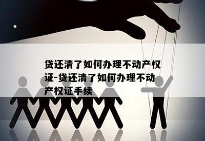 贷还清了如何办理不动产权证-贷还清了如何办理不动产权证手续