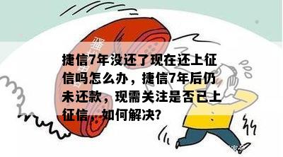 捷信7年没还了现在还上征信吗怎么办，捷信7年后仍未还款，现需关注是否已上征信，如何解决？