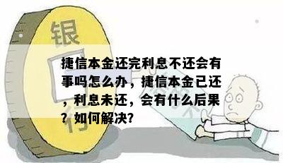 捷信本金还完利息不还会有事吗怎么办，捷信本金已还，利息未还，会有什么后果？如何解决？