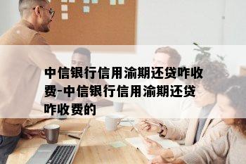 中信银行信用渝期还贷咋收费-中信银行信用渝期还贷咋收费的