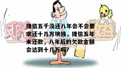 捷信五千没还八年会不会要求还十几万块钱，捷信五年未还款，八年后的欠款金额会达到十几万吗？