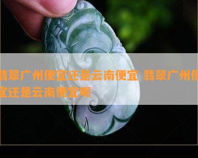 翡翠广州便宜还是云南便宜 翡翠广州便宜还是云南便宜呢