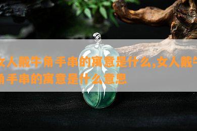 女人戴牛角手串的寓意是什么,女人戴牛角手串的寓意是什么意思