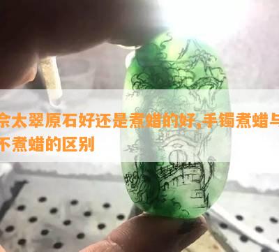 佘太翠原石好还是煮蜡的好,手镯煮蜡与不煮蜡的区别