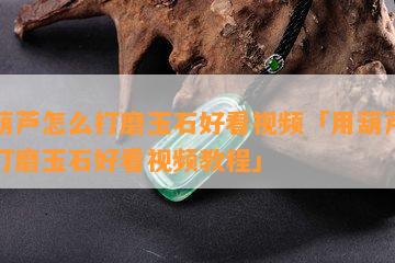 用葫芦怎么打磨玉石好看视频「用葫芦怎么打磨玉石好看视频教程」