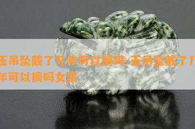 玉吊坠戴了几年可以摘吗-玉吊坠戴了几年可以摘吗女生