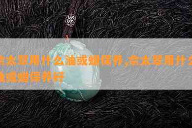 佘太翠用什么油或蜡保养,佘太翠用什么油或蜡保养好