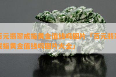 百元翡翠戒指黄金值钱吗图片「百元翡翠戒指黄金值钱吗图片大全」