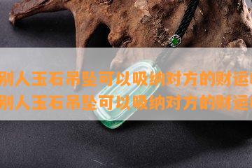 送别人玉石吊坠可以吸纳对方的财运吗-送别人玉石吊坠可以吸纳对方的财运吗