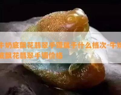 牛奶底飘花翡翠手镯属于什么档次-牛奶底飘花翡翠手镯价格