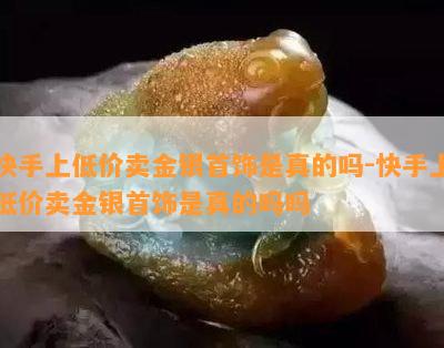 快手上低价卖金银首饰是真的吗-快手上低价卖金银首饰是真的吗吗