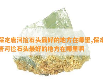 保定唐河捡石头更好的地方在哪里,保定唐河捡石头更好的地方在哪里啊