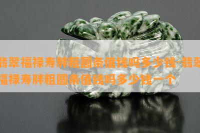 翡翠福禄寿胖粗圆条值钱吗多少钱-翡翠福禄寿胖粗圆条值钱吗多少钱一个