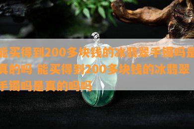 能买得到200多块钱的冰翡翠手镯吗是真的吗 能买得到200多块钱的冰翡翠手镯吗是真的吗吗