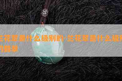 兰花翠是什么级别的-兰花翠是什么级别的翡翠