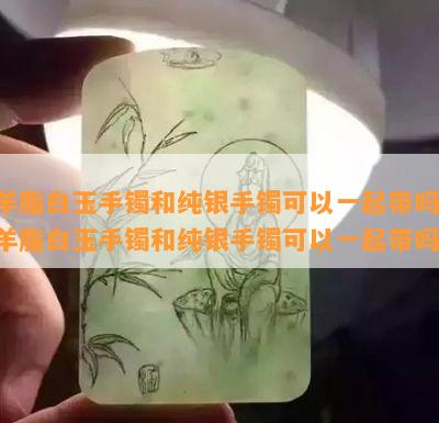 羊脂白玉手镯和纯银手镯可以一起带吗-羊脂白玉手镯和纯银手镯可以一起带吗