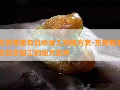 东莞哪里有翡翠加工的地方卖-东莞哪里有翡翠加工的地方卖啊