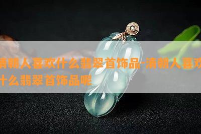 清朝人喜欢什么翡翠首饰品-清朝人喜欢什么翡翠首饰品呢