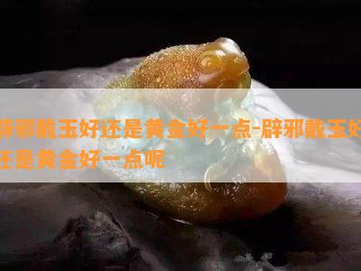 辟邪戴玉好还是黄金好一点-辟邪戴玉好还是黄金好一点呢