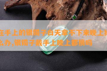 带在手上的银镯子白天拿不下来晚上掉了怎么办,银镯子戴手上晚上都摘吗