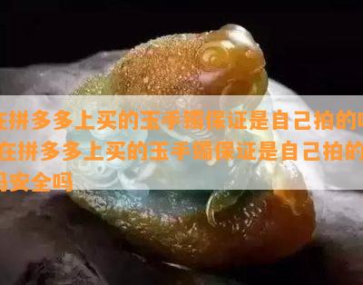 在拼多多上买的玉手镯保证是自己拍的吗-在拼多多上买的玉手镯保证是自己拍的吗安全吗