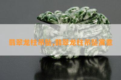 翡翠龙柱吊坠,翡翠龙柱吊坠寓意