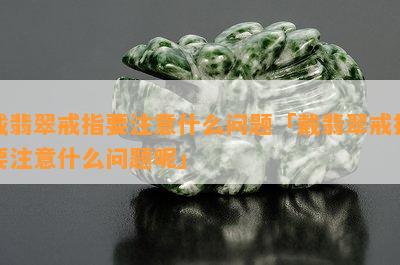 戴翡翠戒指要注意什么问题「戴翡翠戒指要注意什么问题呢」