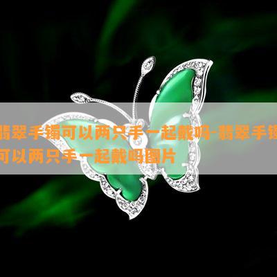 翡翠手镯可以两只手一起戴吗-翡翠手镯可以两只手一起戴吗图片