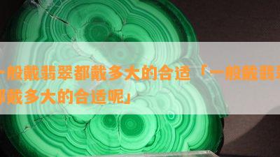 一般戴翡翠都戴多大的合适「一般戴翡翠都戴多大的合适呢」