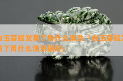 白玉菩提发黄了用什么清洗「白玉菩提发黄了用什么清洗更好」