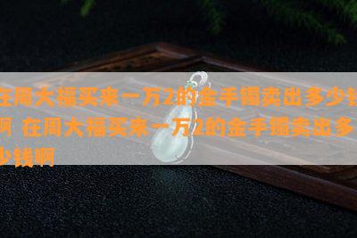 在周大福买来一万2的金手镯卖出多少钱啊 在周大福买来一万2的金手镯卖出多少钱啊