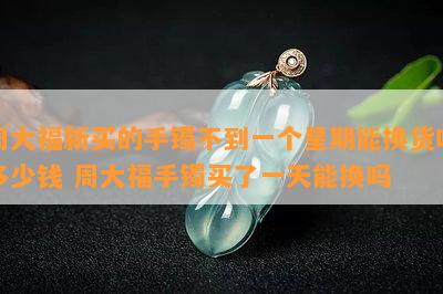 周大福新买的手镯不到一个星期能换货吗多少钱 周大福手镯买了一天能换吗