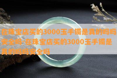 在珠宝店买的3000玉手镯是真的吗吗安全吗-在珠宝店买的3000玉手镯是真的吗吗安全吗