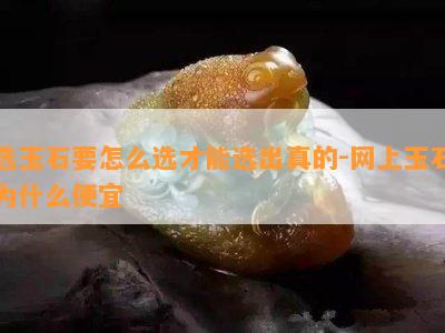 选玉石要怎么选才能选出真的-网上玉石为什么便宜