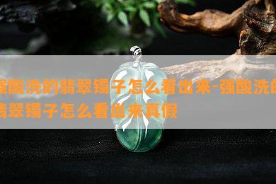 强酸洗的翡翠镯子怎么看出来-强酸洗的翡翠镯子怎么看出来真假