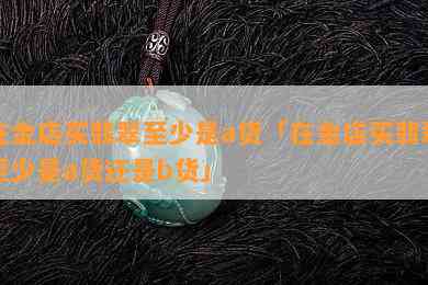 在金店买翡翠至少是a货「在金店买翡翠至少是a货还是b货」