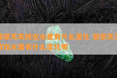 翡翠天天放在水里有什么变化 翡翠天天放在水里有什么变化呢