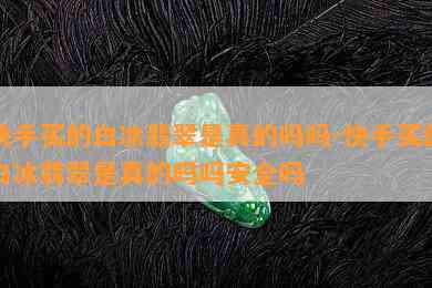 快手买的白冰翡翠是真的吗吗-快手买的白冰翡翠是真的吗吗安全吗