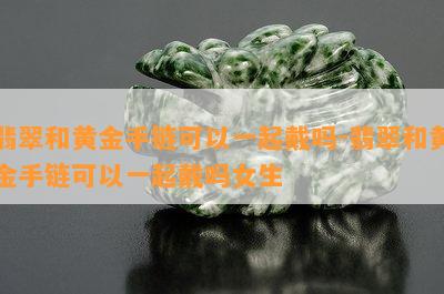 翡翠和黄金手链可以一起戴吗-翡翠和黄金手链可以一起戴吗女生