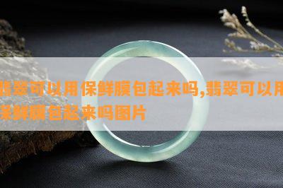 翡翠可以用保鲜膜包起来吗,翡翠可以用保鲜膜包起来吗图片