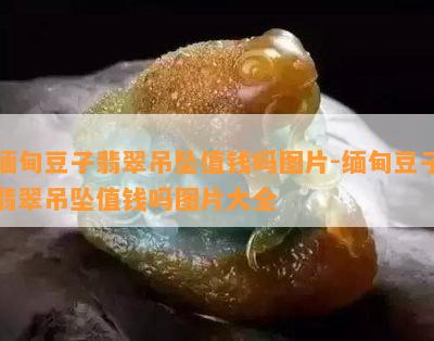 缅甸豆子翡翠吊坠值钱吗图片-缅甸豆子翡翠吊坠值钱吗图片大全